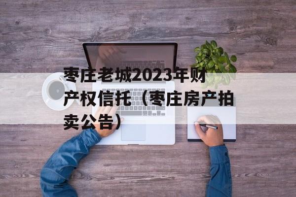枣庄老城2023年财产权信托（枣庄房产拍卖公告）