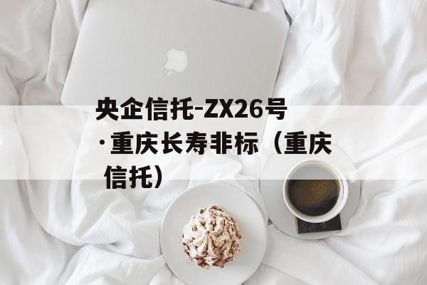 央企信托-ZX26号·重庆长寿非标（重庆 信托）
