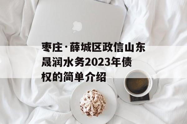 枣庄·薛城区政信山东晟润水务2023年债权的简单介绍