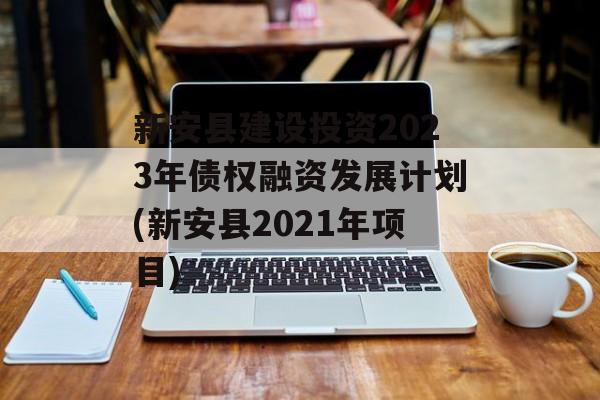 新安县建设投资2023年债权融资发展计划(新安县2021年项目)